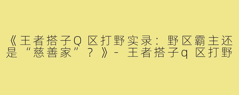 《王者搭子Q区打野实录：野区霸主还是“慈善家”？》-王者搭子q区打野