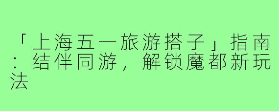 「上海五一旅游搭子」指南：结伴同游，解锁魔都新玩法