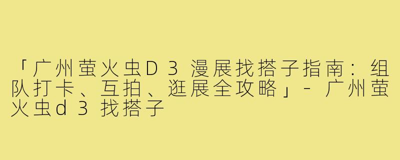 「广州萤火虫D3漫展找搭子指南：组队打卡、互拍、逛展全攻略」-广州萤火虫d3找搭子