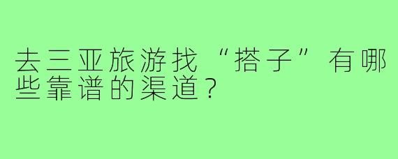 去三亚旅游找“搭子”有哪些靠谱的渠道?