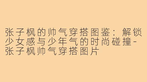 张子枫的帅气穿搭图鉴：解锁少女感与少年气的时尚碰撞-张子枫帅气穿搭图片