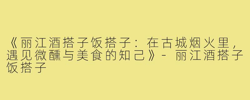 《丽江酒搭子饭搭子：在古城烟火里，遇见微醺与美食的知己》-丽江酒搭子饭搭子