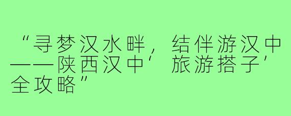“寻梦汉水畔，结伴游汉中——陕西汉中‘旅游搭子’全攻略”