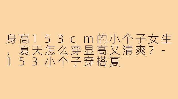身高153cm的小个子女生，夏天怎么穿显高又清爽？-153小个子穿搭夏