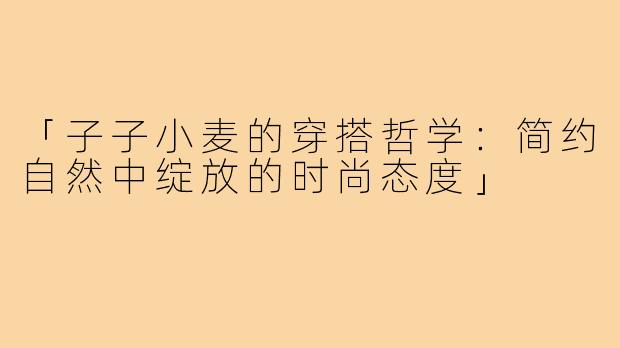 「子子小麦的穿搭哲学：简约自然中绽放的时尚态度」