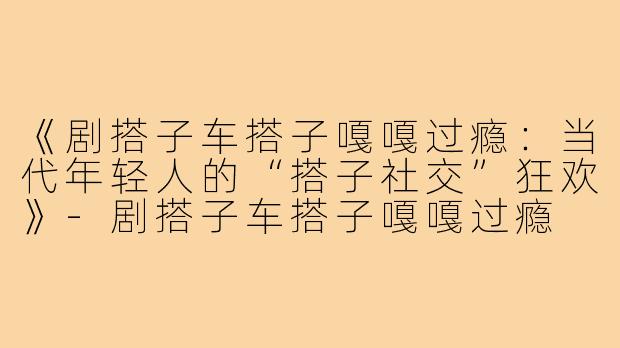 《剧搭子车搭子嘎嘎过瘾:当代年轻人的“搭子社交”狂欢》-剧搭子车搭子嘎嘎过瘾