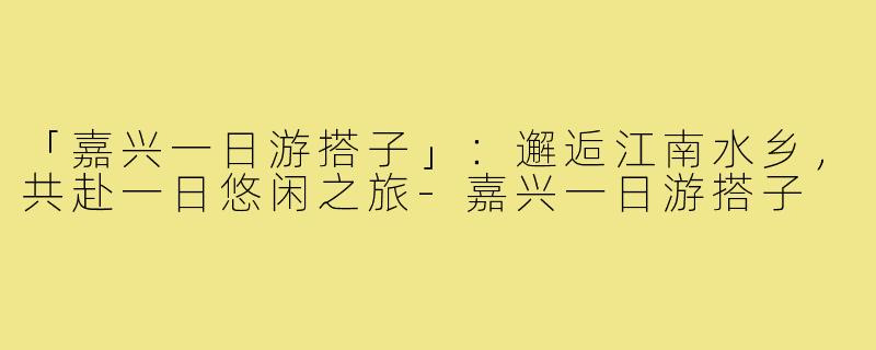 「嘉兴一日游搭子」:邂逅江南水乡,共赴一日悠闲之旅-嘉兴一日游搭子