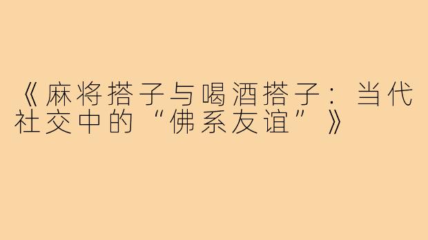 《麻将搭子与喝酒搭子:当代社交中的“佛系友谊”》