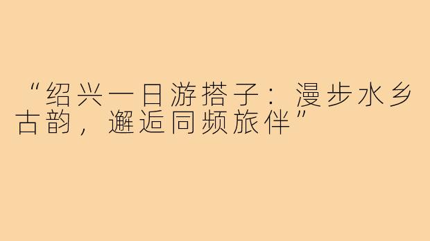 “绍兴一日游搭子：漫步水乡古韵，邂逅同频旅伴”