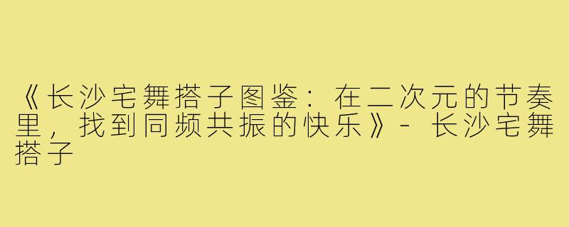 《长沙宅舞搭子图鉴：在二次元的节奏里，找到同频共振的快乐》-长沙宅舞搭子