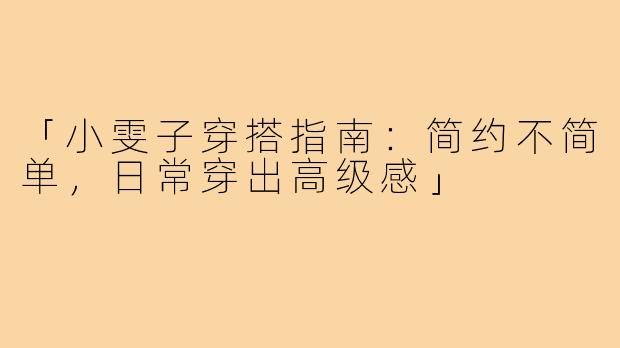 「小雯子穿搭指南：简约不简单，日常穿出高级感」