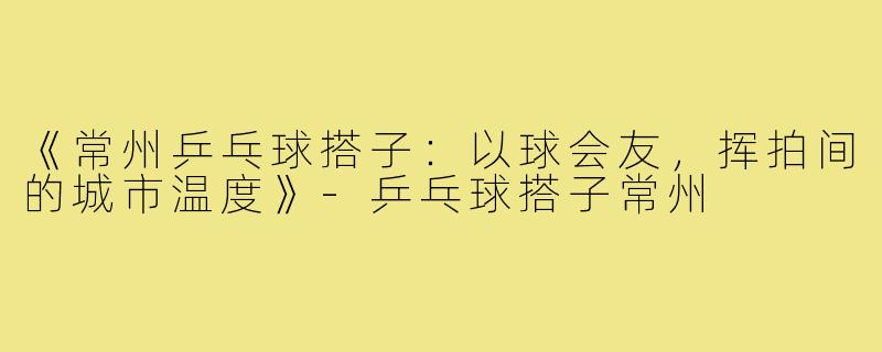 《常州乒乓球搭子：以球会友，挥拍间的城市温度》-乒乓球搭子常州