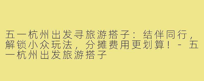 五一杭州出发寻旅游搭子:结伴同行,解锁小众玩法,分摊费用更划算!-五一杭州出发旅游搭子