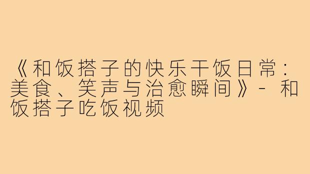 《和饭搭子的快乐干饭日常:美食、笑声与治愈瞬间》-和饭搭子吃饭视频