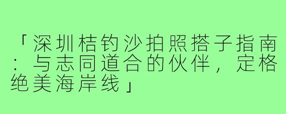 「深圳桔钓沙拍照搭子指南：与志同道合的伙伴，定格绝美海岸线」