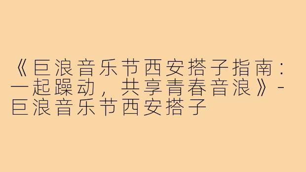 《巨浪音乐节西安搭子指南：一起躁动，共享青春音浪》-巨浪音乐节西安搭子