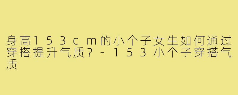 身高153cm的小个子女生如何通过穿搭提升气质?-153小个子穿搭气质