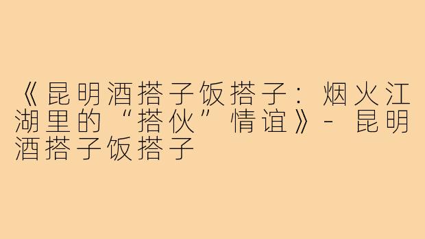 《昆明酒搭子饭搭子：烟火江湖里的“搭伙”情谊》-昆明酒搭子饭搭子