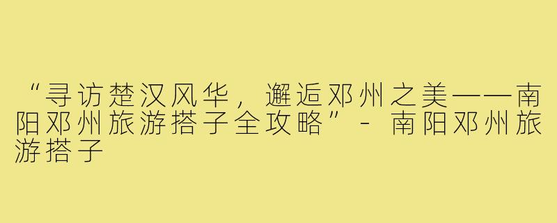 “寻访楚汉风华，邂逅邓州之美——南阳邓州旅游搭子全攻略”-南阳邓州旅游搭子