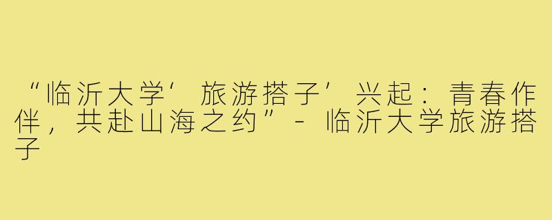 “临沂大学‘旅游搭子’兴起：青春作伴，共赴山海之约”-临沂大学旅游搭子