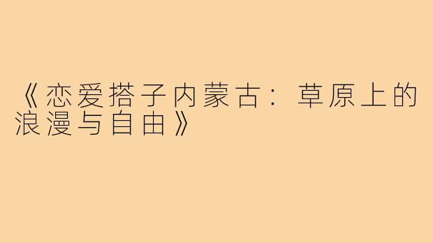 《恋爱搭子内蒙古：草原上的浪漫与自由》
