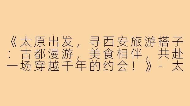 《太原出发，寻西安旅游搭子：古都漫游，美食相伴，共赴一场穿越千年的约会！》-太原去西安旅游搭子