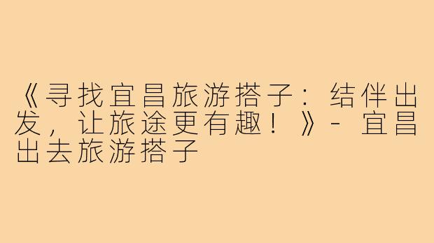 《寻找宜昌旅游搭子：结伴出发，让旅途更有趣！》-宜昌出去旅游搭子