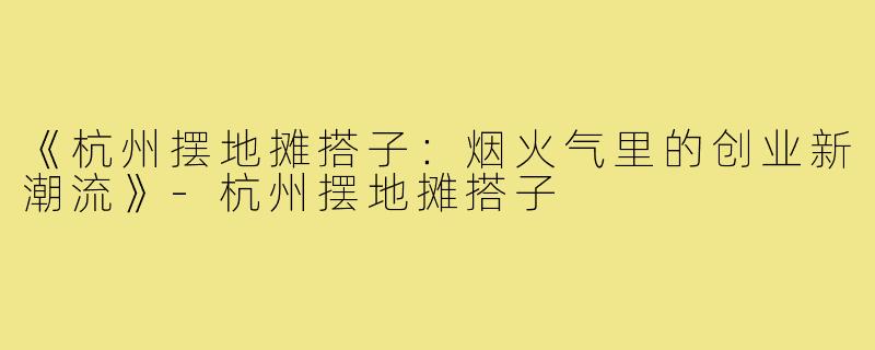 《杭州摆地摊搭子：烟火气里的创业新潮流》-杭州摆地摊搭子
