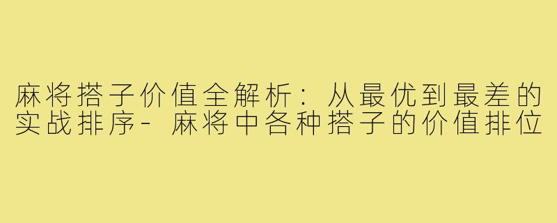 麻将搭子价值全解析:从最优到最差的实战排序-麻将中各种搭子的价值排位