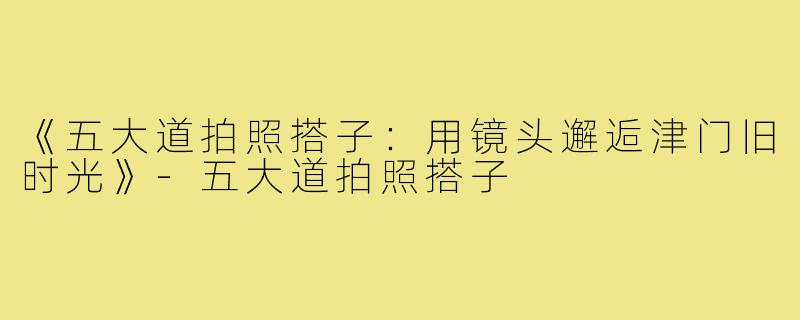 《五大道拍照搭子:用镜头邂逅津门旧时光》-五大道拍照搭子