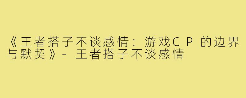 《王者搭子不谈感情：游戏CP的边界与默契》-王者搭子不谈感情