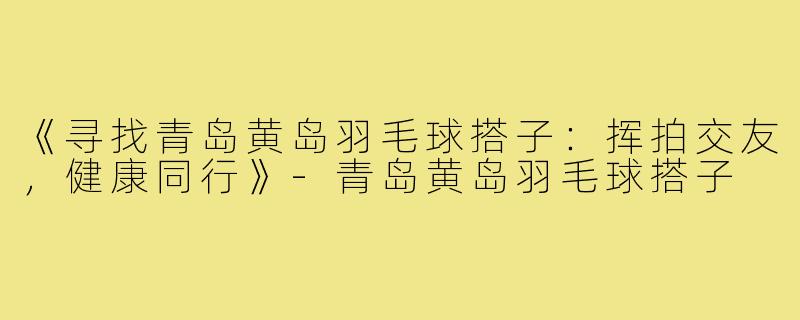 《寻找青岛黄岛羽毛球搭子:挥拍交友,健康同行》-青岛黄岛羽毛球搭子