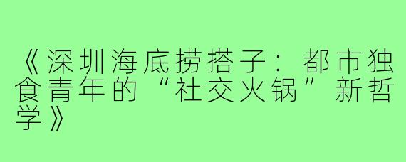 《深圳海底捞搭子：都市独食青年的“社交火锅”新哲学》