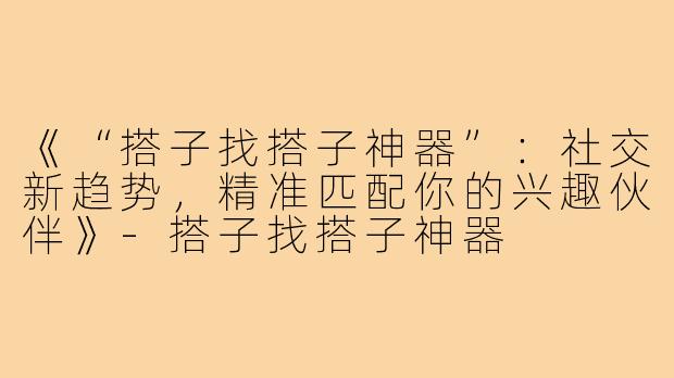 《“搭子找搭子神器”：社交新趋势，精准匹配你的兴趣伙伴》-搭子找搭子神器