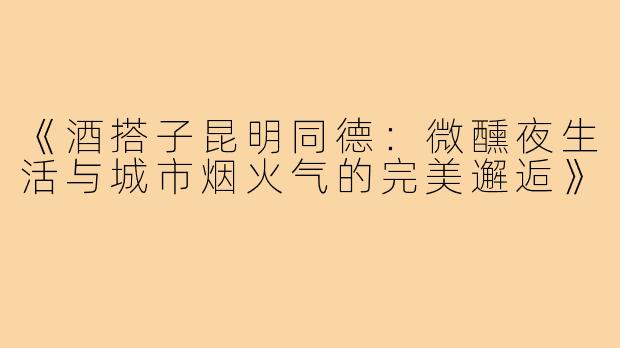 《酒搭子昆明同德:微醺夜生活与城市烟火气的完美邂逅》