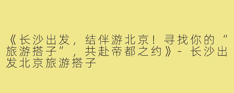 《长沙出发，结伴游北京！寻找你的“旅游搭子”，共赴帝都之约》-长沙出发北京旅游搭子