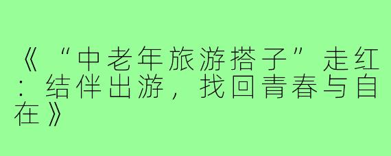 《“中老年旅游搭子”走红：结伴出游，找回青春与自在》