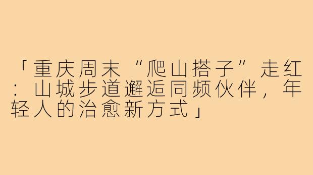 「重庆周末“爬山搭子”走红：山城步道邂逅同频伙伴，年轻人的治愈新方式」