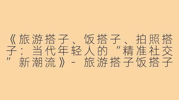 《旅游搭子、饭搭子、拍照搭子：当代年轻人的“精准社交”新潮流》-旅游搭子饭搭子拍照搭子