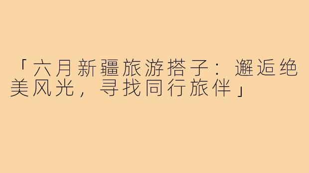 「六月新疆旅游搭子：邂逅绝美风光，寻找同行旅伴」