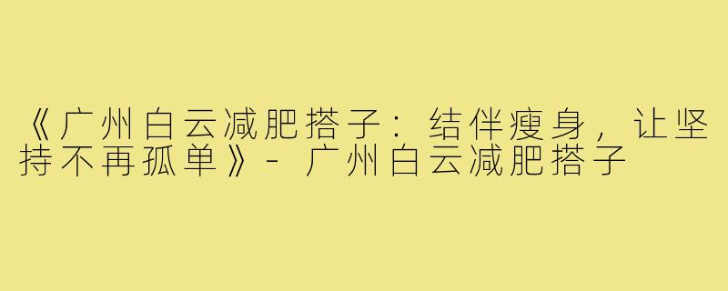 《广州白云减肥搭子:结伴瘦身,让坚持不再孤单》-广州白云减肥搭子