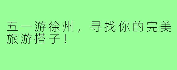 五一游徐州,寻找你的完美旅游搭子!