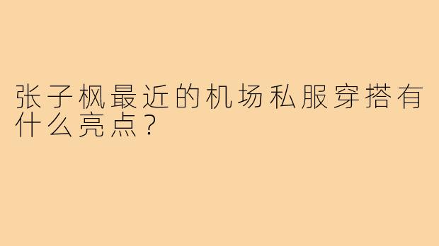 张子枫最近的机场私服穿搭有什么亮点？