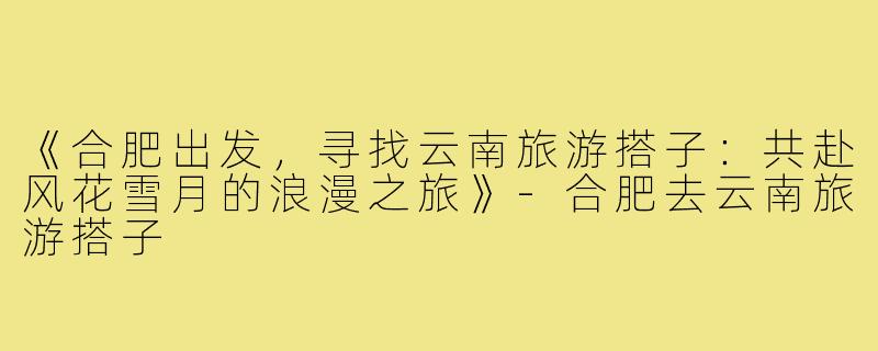 《合肥出发，寻找云南旅游搭子：共赴风花雪月的浪漫之旅》-合肥去云南旅游搭子