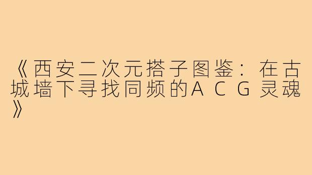 《西安二次元搭子图鉴：在古城墙下寻找同频的ACG灵魂》