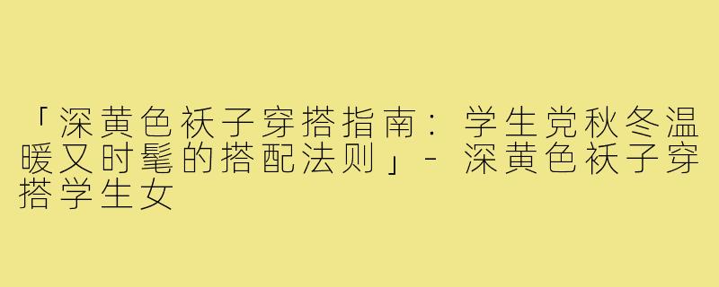 「深黄色袄子穿搭指南：学生党秋冬温暖又时髦的搭配法则」-深黄色袄子穿搭学生女