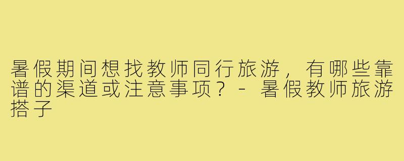 暑假期间想找教师同行旅游,有哪些靠谱的渠道或注意事项?-暑假教师旅游搭子