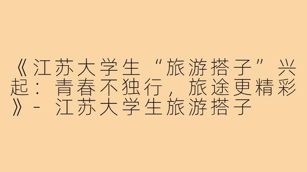 《江苏大学生“旅游搭子”兴起：青春不独行，旅途更精彩》-江苏大学生旅游搭子
