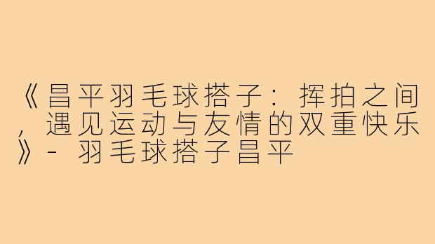 《昌平羽毛球搭子：挥拍之间，遇见运动与友情的双重快乐》-羽毛球搭子昌平