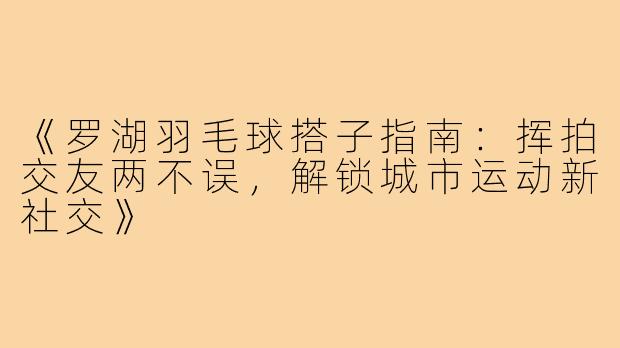 《罗湖羽毛球搭子指南：挥拍交友两不误，解锁城市运动新社交》